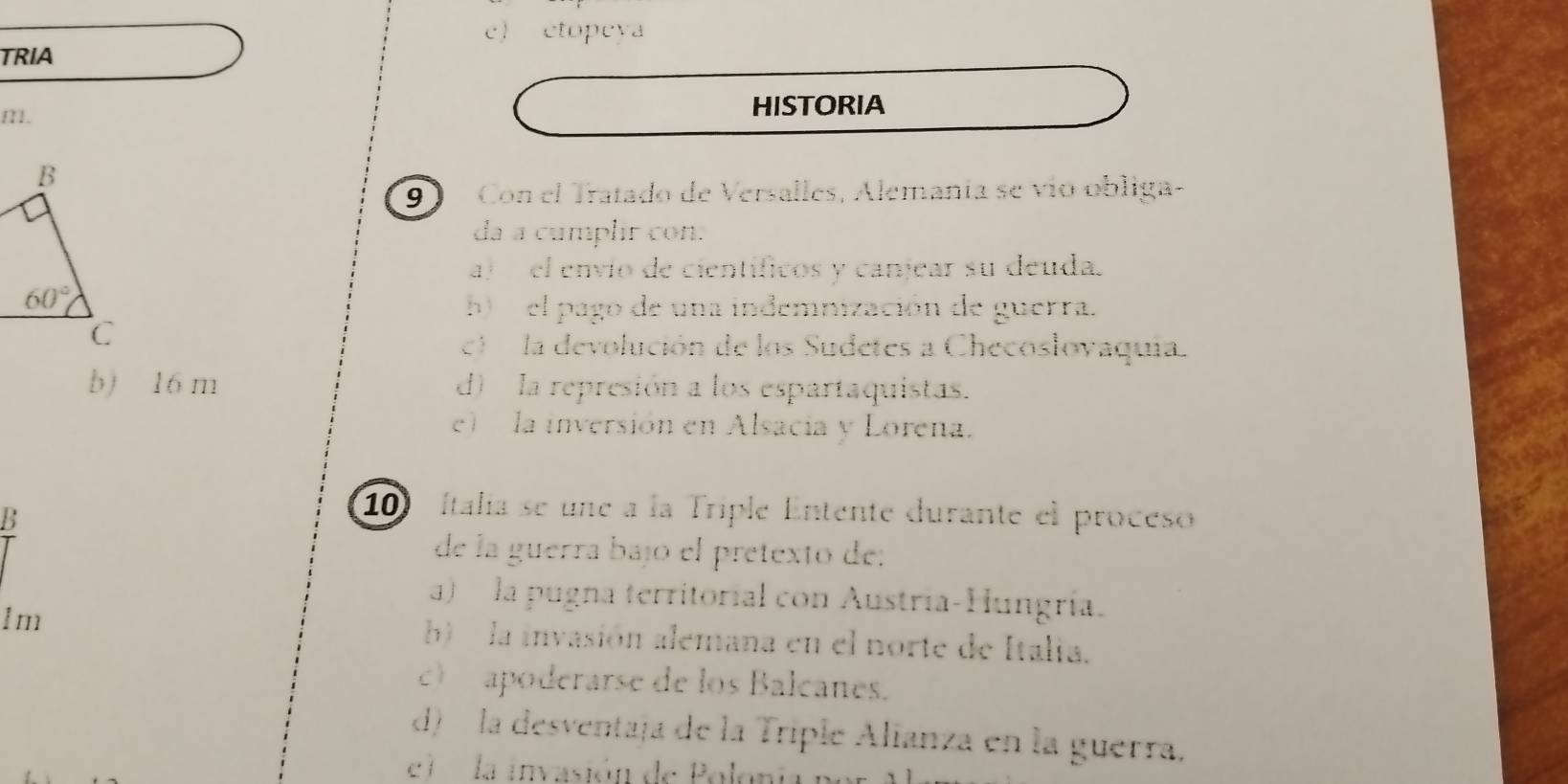 c) etopeya
TRIA
I1. HISTORIA
9 Con el Tratado de Versalles, Alemanía se vío obliga-
da a cumplir con.
a)  el envío de científicos y canjear su deuda.
b) el pago de una indemnización de guerra.
c la devolución de los Sudetes a Checoslovaquia.
b) 16 m d)  la represión a los espartaquistas.
e)  la inversión en Alsacia y Lorena.
B
10 Italia se une a la Triple Entente durante el proceso
de la guerra bajó el pretexto de:
a)  la pugna territorial con Austría-Hungría.
lm b  la invasión alemana en el norte de Italia.
c) apoderarse de los Balcanes.
d) la desventaja de la Triple Alianza en la guerra.
el     la invasión de Poloni