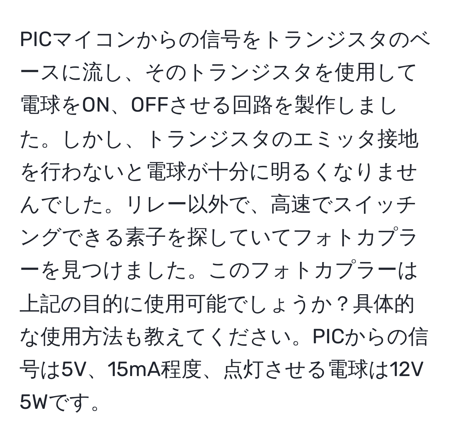 PICマイコンからの信号をトランジスタのベースに流し、そのトランジスタを使用して電球をON、OFFさせる回路を製作しました。しかし、トランジスタのエミッタ接地を行わないと電球が十分に明るくなりませんでした。リレー以外で、高速でスイッチングできる素子を探していてフォトカプラーを見つけました。このフォトカプラーは上記の目的に使用可能でしょうか？具体的な使用方法も教えてください。PICからの信号は5V、15mA程度、点灯させる電球は12V 5Wです。