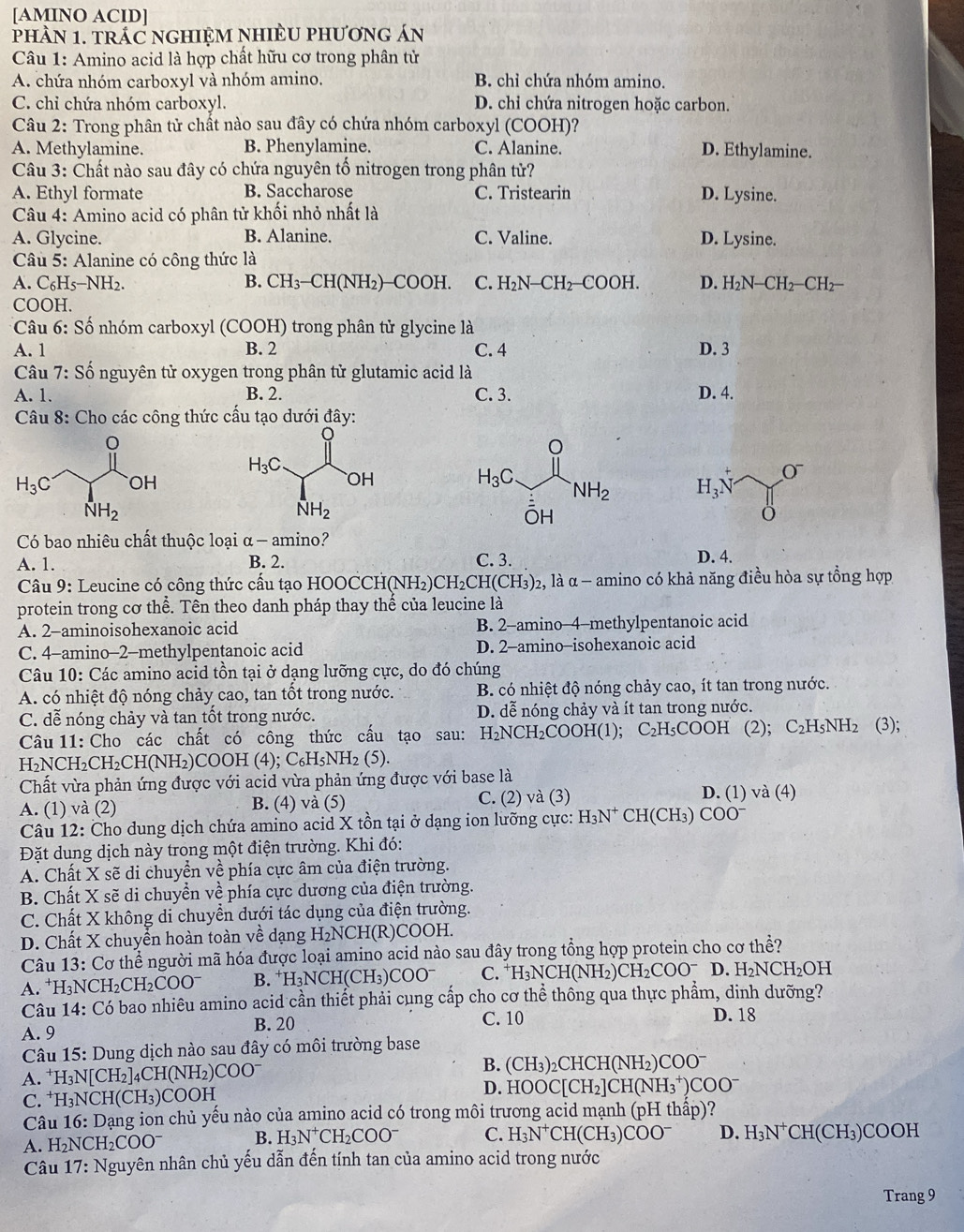 [AMINO ACID]
phầN 1. tRÁC nGHIỆM NHIÈU phươnG án
Câu 1: Amino acid là hợp chất hữu cơ trong phân tử
A. chứa nhóm carboxyl và nhóm amino. B. chỉ chứa nhóm amino.
C. chỉ chứa nhóm carboxyl. D. chỉ chứa nitrogen hoặc carbon.
Câu 2: Trong phân tử chất nào sau đây có chứa nhóm carboxyl (COOH)?
A. Methylamine. B. Phenylamine. C. Alanine. D. Ethylamine.
Câu 3: Chất nào sau đây có chứa nguyên tố nitrogen trong phân tử?
A. Ethyl formate B. Saccharose C. Tristearin D. Lysine.
Câu 4: Amino acid có phân tử khối nhỏ nhất là
A. Glycine. B. Alanine. C. Valine. D. Lysine.
Câu 5: Alanine có công thức là
A. C₆H5−NH2. B. CH_3-CH(NH_2)-COOH. C. H_2N-CH_2-COOH. D. H_2N-CH_2-CH_2
COOH.
Câu 6: Số nhóm carboxyl (COOH) trong phân tử glycine là
A. 1 B. 2 C. 4 D. 3
Câu 7: Số nguyên tử oxygen trong phân tử glutamic acid là
A. 1. B. 2. C. 3. D. 4.
Câu 8: Cho các công thức cấu tạo dưới đây:
H_3N O^-
Có bao nhiêu chất thuộc loại α - amino?
A. 1. B. 2. C. 3.
D. 4.
* Câu 9: Leucine có công thức cấu tạo HOOCCH(NH2) CH_2CH(CH_3) 2, là α - amino có khả năng điều hòa sự tổng hợp
protein trong cơ thể. Tên theo danh pháp thay thế của leucine là
A. 2-aminoisohexanoic acid B. 2-amino-4-methylpentanoic acid
C. 4-amino-2-methylpentanoic acid D. 2-amino-isohexanoic acid
Câu 10: Các amino acid tồn tại ở dạng lưỡng cực, do đó chúng
A. có nhiệt độ nóng chảy cao, tan tốt trong nước. B. có nhiệt độ nóng chảy cao, ít tan trong nước.
C. dễ nóng chảy và tan tốt trong nước. D. dễ nóng chảy và ít tan trong nước.
Câu 11: Cho các chất có công thức cấu tạo sau: H_2NCH_2COOH(1);; C₂H₅COOH (2); C_2H_5NH_2 (3);
HNC H_2CH_2CH(NH_2) COOH 4 );C_6H_5NH_2(5).
Chất vừa phản ứng được với acid vừa phản ứng được với base là
A. (1) và (2) B. (4) và (5) C. (2) và (3) D. (1) và (4)
Câu 12: Cho dung dịch chứa amino acid X tồn tại ở dạng ion lưỡng cực: H_3N^+ CH(CH₃) CC 0^-
Đặt dung dịch này trong một điện trường. Khi đó:
A. Chất X sẽ di chuyển về phía cực âm của điện trường.
B. Chất X sẽ di chuyển về phía cực dương của điện trường.
C. Chất X không di chuyển dưới tác dụng của điện trường.
D. Chất X chuyển hoàn toàn về dạng H_2NCH (R)COOH.
Câu 13: Cơ thể người mã hóa được loại amino acid nào sau đây trong tổng hợp protein cho cơ thể?
A. *H₃N CH_2CH_2COO^- B. H_3NCH(CH_3)COO^- C. ^+H_3NCH(NH_2)CH_2COO^- D I_2NCH_2OH
Câu 14: Có bao nhiêu amino acid cần thiết phải cụng cấp cho cơ thể thông qua thực phẩm, dinh dưỡng?
B. 20 D. 18
A. 9 C. 10
Câu 15: Dung dịch nào sau đây có môi trường base
A. ^+H_3N[CH_2]_4CH(NH_2)COO^-
B. (CH_3)_2CHCH(NH_2)COO^-
C. ^+H_3NCH(CH_3) COOH D. HOOC[CH_2]CH(NH_3^(+)COO^-)
Câu 16: Dạng ion chủ yếu nào của amino acid có trong môi trương acid mạnh (pH thấp)?
A. H_2NCH_2COO^- B. H_3N^+CH_2COO^- C. H_3N^+CH(CH_3)COO^- D. H_3N^+CH(CH_3)COOH
Câu 17: Nguyên nhân chủ yếu dẫn đến tính tan của amino acid trong nước
Trang 9