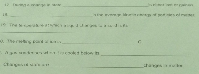 During a change in state_ is either lost or gained. 
18. _is the average kinetic energy of particles of matter. 
19. The temperature at which a liquid changes to a solid is its 
_. 
0. The melting point of ice is _C. 
. A gas condenses when it is cooled below its 
_. 
Changes of state are _changes in matter.