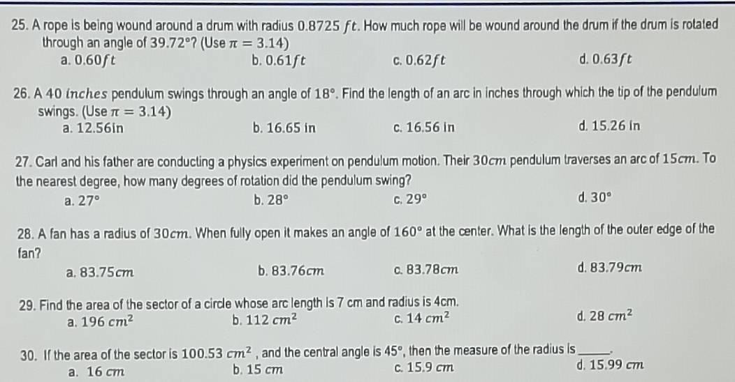 A rope is being wound around a drum with radius 0.8725 ƒc. How much rope will be wound around the drum if the drum is rotated
through an angle of 39.72° ?(Use π =3.14)
a. 0.60ft b. 0.61ft c. 0.62ft d. 0.63ft
26. A 40 inches pendulum swings through an angle of 18°. Find the length of an arc in inches through which the tip of the pendulum
swings. (Use π =3.14)
a. 12.56in b. 16.65 in c. 16.56 in d. 15.26 in
27. Carl and his father are conducting a physics experiment on pendulum motion. Their 30cm pendulum traverses an arc of 15cm. To
the nearest degree, how many degrees of rotation did the pendulum swing?
a. 27° b. 28° C. 29° d. 30°
28. A fan has a radius of 30cm. When fully open it makes an angle of 160° at the center. What is the length of the outer edge of the
fan?
a. 83.75cm b. 83.76cm c. 83.78cm d. 83.79cm
29. Find the area of the sector of a circle whose arc length is 7 cm and radius is 4cm.
a. 196cm^2 b. 112cm^2 C. 14cm^2 d. 28cm^2
30. If the area of the sector is 100.53cm^2 , and the central angle is 45° , then the measure of the radius is_
a. 16 cm b. 15 cm c. 15.9 cm d. 15.99 cm