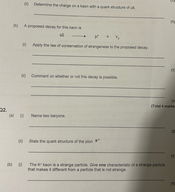 (1) 
(ii) Determine the charge on a kaon with a quark structure of u§. 
_ 
(1) 
(b) A proposed decay for this kaon is
u§ mu^++v_mu 
(i) Apply the law of conservation of strangeness to the proposed decay. 
_ 
_ 
(1) 
(ii) Comment on whether or not this decay is possible. 
_ 
_ 
(1 
(Total 4 marks 
Q2, 
(a) (i) Name two baryons. 
_ 
(2 
(ii) State the quark structure of the pion π^+. 
_ 
(1) 
(b) (i) The K^+ kaon is a strange particle. Give one characteristic of a strange particle 
that makes it different from a particle that is not strange. 
_ 
(1)