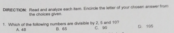 DIRECTION: Read and analyze each item. Encircle the letter of your chosen answer from
the choices given.
1. Which of the following numbers are divisible by 2, 5 and 10?
A. 48 B. 65 C. 90 D. 105