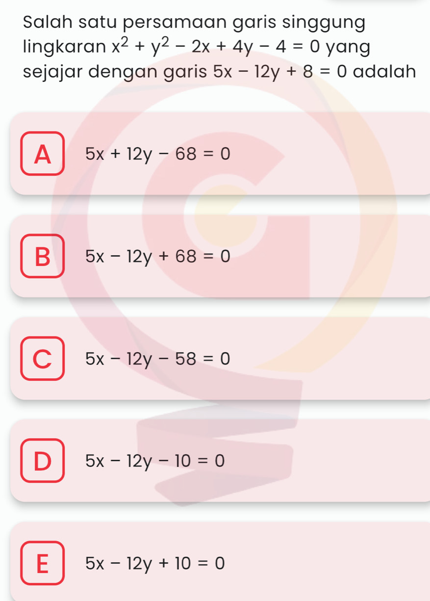 Salah satu persamaan garis singgung
lingkaran x^2+y^2-2x+4y-4=0 yang
sejajar dengan garis 5x-12y+8=0 adalah
A 5x+12y-68=0
B 5x-12y+68=0
C 5x-12y-58=0
D 5x-12y-10=0
E 5x-12y+10=0