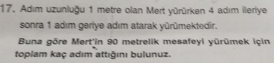 Adım uzunluğu 1 metre olan Mert yürürken 4 adım ileriye 
sonra 1 adım geriye adım atarak yürümektedir. 
Buna gōre Mert'in 90 metrelik mesafeyi yürümek için 
toplam kaç adım attığını bulunuz.