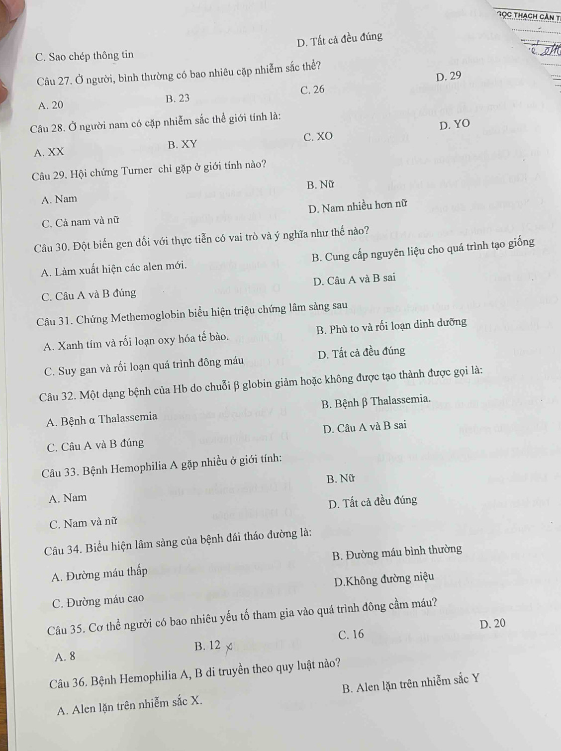 Gọc thach cần t
D. Tất cả đều đúng
C. Sao chép thông tin
Câu 27. Ở người, bình thường có bao nhiêu cặp nhiễm sắc thể?
D. 29
C. 26
B. 23
A. 20
Câu 28. Ở người nam có cặp nhiễm sắc thể giới tính là:
D. YO
C. XO
B. XY
A. XX
Câu 29. Hội chứng Turner chỉ gặp ở giới tính nào?
B. Nữ
A. Nam
C. Cả nam và nữ D. Nam nhiều hơn nữ
Câu 30. Đột biến gen đối với thực tiễn có vai trò và ý nghĩa như thế nào?
B. Cung cấp nguyên liệu cho quá trình tạo giống
A. Làm xuất hiện các alen mới.
D. Câu A và B sai
C. Câu A và B đúng
Câu 31. Chứng Methemoglobin biểu hiện triệu chứng lâm sàng sau
A. Xanh tím và rối loạn oxy hóa tế bào. B. Phù to và rối loạn dinh dưỡng
C. Suy gan và rối loạn quá trình đông máu D. Tất cả đều đúng
Câu 32. Một dạng bệnh của Hb do chuỗi β globin giảm hoặc không được tạo thành được gọi là:
A. Bệnh α Thalassemia B. Bệnh β Thalassemia.
C. Câu A và B đúng D. Câu A và B sai
Câu 33. Bệnh Hemophilia A gặp nhiều ở giới tính:
B. Nữ
A. Nam
D. Tất cả đều đúng
C. Nam và nữ
Câu 34. Biểu hiện lâm sàng của bệnh đái tháo đường là:
A. Đường máu thấp B. Đường máu bình thường
C. Đường máu cao D.Không đường niệu
Câu 35. Cơ thể người có bao nhiêu yếu tố tham gia vào quá trình đông cầm máu?
C. 16 D. 20
A. 8 B. 12
Câu 36. Bệnh Hemophilia A, B di truyền theo quy luật nào?
A. Alen lặn trên nhiễm sắc X. B. Alen lặn trên nhiễm sắc Y