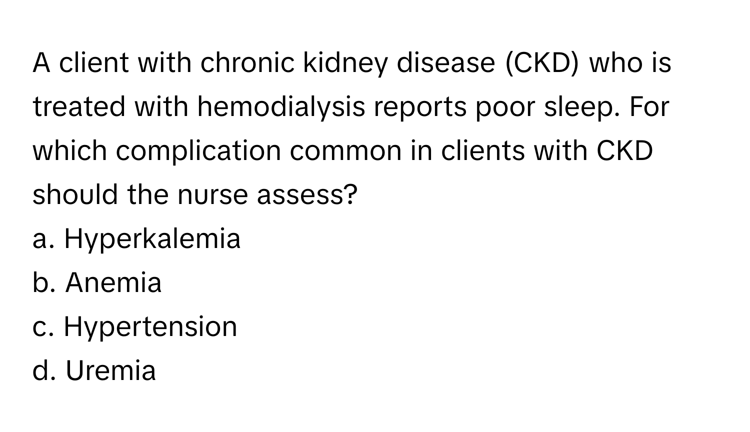 A client with chronic kidney disease (CKD) who is treated with hemodialysis reports poor sleep. For which complication common in clients with CKD should the nurse assess? 

a. Hyperkalemia
b. Anemia
c. Hypertension
d. Uremia