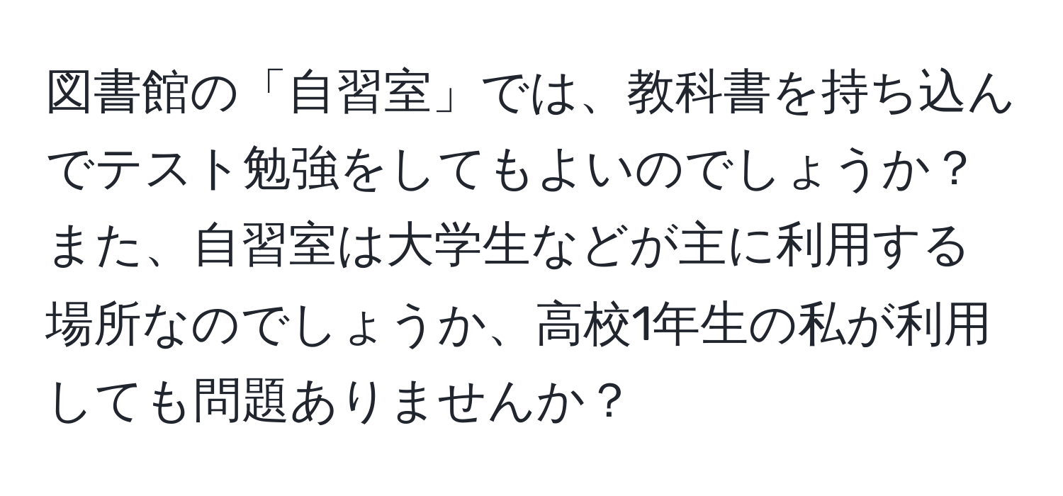 図書館の「自習室」では、教科書を持ち込んでテスト勉強をしてもよいのでしょうか？また、自習室は大学生などが主に利用する場所なのでしょうか、高校1年生の私が利用しても問題ありませんか？