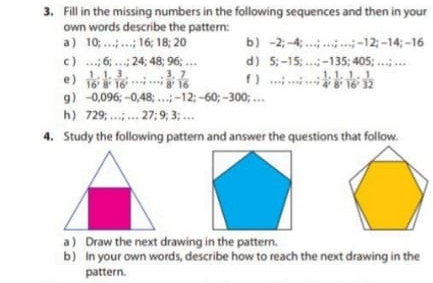 Fill in the missing numbers in the following sequences and then in your 
own words describe the pattern: 
a ) 10; … ; …; 16; 18; 20 b ) -2; -4; …; …; …; -12; -14; -16
c ) …; 6; …; 24; 48; 96; … d ) 5; -15; …; -135; 405; … ; … 
e …… f ) …; …; ,;  1/4 ;  1/8 ;  1/16 ;  1/32 
g ) -0,096; -0,48; . ; -12; -60; -300; … 
h ) 729; …; … 27; 9; 3; … 
4. Study the following pattern and answer the questions that follow. 
a ) Draw the next drawing in the pattern. 
b) In your own words, describe how to reach the next drawing in the 
pattern.