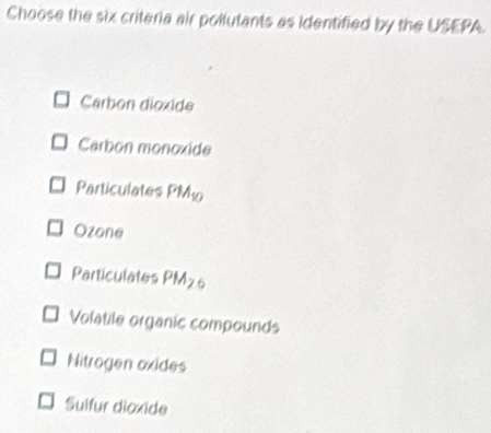 Choose the six criteria air pollutants as identified by the USEPA.
Carbon dioxide
Carbon monoxide
Particulates PM_10
Ozone
Particulates PM_26
Volatile organic compounds
Nitrogen oxides
Sulfur dioxide