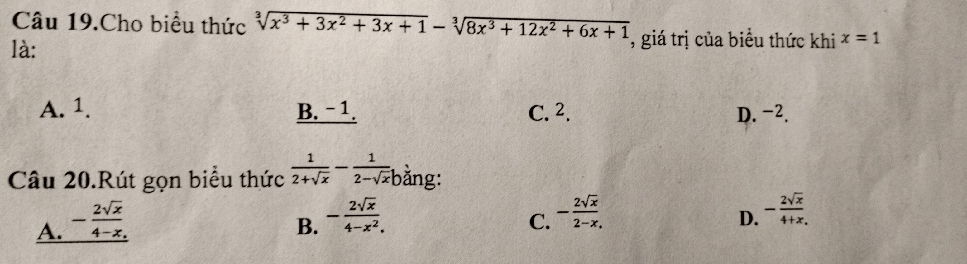 Câu 19.Cho biểu thức sqrt[3](x^3+3x^2+3x+1)-sqrt[3](8x^3+12x^2+6x+1) , giá trị của biểu thức khi x=1
là:
A. 1. B. - 1. C. 2. D. -2.
Câu 20.Rút gọn biểu thức  1/2+sqrt(x) - 1/2-sqrt(x)b  ằng:
A. - 2sqrt(x)/4-x .
B. - 2sqrt(x)/4-x^2 .
C. - 2sqrt(x)/2-x .
D. - 2sqrt(x)/4+x. 