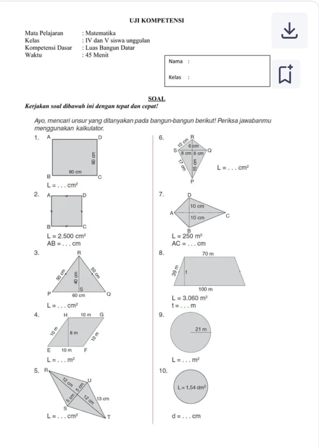 UJI KOMPETENSI
Mata Pelajaran : Matematika
Kelas IV dan V siswa unggulan
Kompetensi Dasar Luas Bangun Datar
Waktu 45 Menit
Nama :
Kelas:
SOAL
Kerjakan soal dibawah ini dengan tepat dan cepat!
Ayo, mencari unsur yang ditanyakan pada bangun-bangun berikut! Periksa jawabanmu
menggunakan kalkulator.
6.
L= _ cm^2
L= _ cm^2
2. 7.
L=2.500cm^2
L=250m^2
AB= _ cm
AC= _ cm
8.
3.

L=3.060m^2
L= _ cm^2
t=...m
4. 9.
L= _ m^2
L= _ m^2
10.
d= _ cm