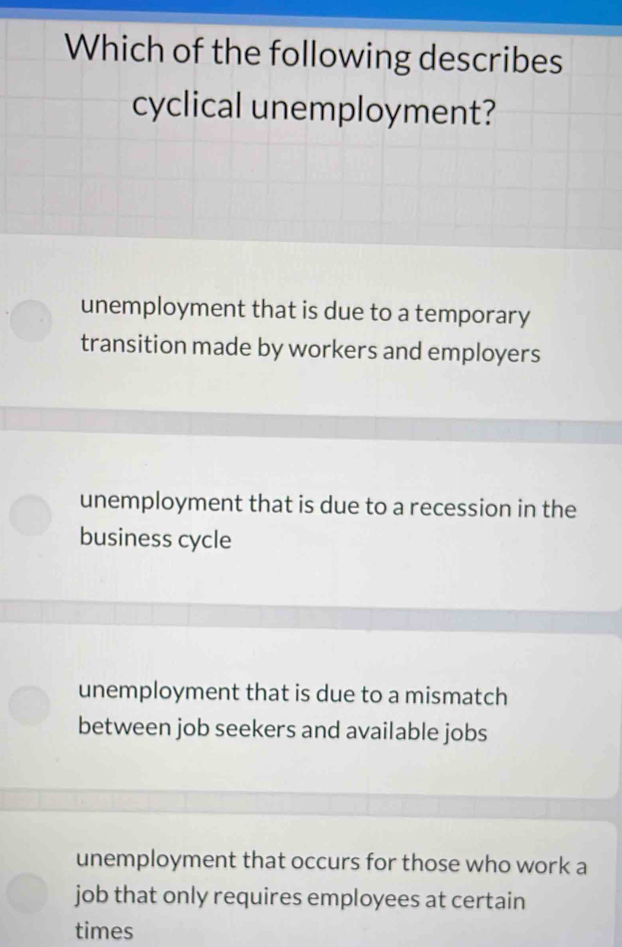 Which of the following describes
cyclical unemployment?
unemployment that is due to a temporary
transition made by workers and employers
unemployment that is due to a recession in the
business cycle
unemployment that is due to a mismatch
between job seekers and available jobs
unemployment that occurs for those who work a
job that only requires employees at certain
times