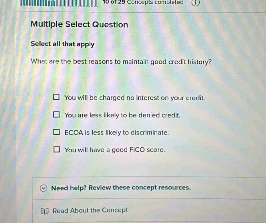 of 29 Concepts completed
Multiple Select Question
Select all that apply
What are the best reasons to maintain good credit history?
You will be charged no interest on your credit.
You are less likely to be denied credit.
ECOA is less likely to discriminate.
You will have a good FICO score.
Need help? Review these concept resources.
Read About the Concept