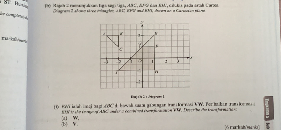 ST. Huraik (b) Rajah 2 menunjukkan tiga segi tiga, ABC, EFG dan EHI, dilukis pada satah Cartes. 
Diagram 2 shows three triangles, ABC, EFG and EHI, drawn on a Cartesian plane. 
be completely 
markah/marki 
Rajah 2 / Diagram 2 
(i) EHI ialah imej bagi ABC di bawah suatu gabungan transformasi VW. Perihalkan transformasi:
EHI is the image of ABC under a combined transformation VW. Describe the transformation: 
(a) ⊆W, 
(b) V. 
[6 markah/marks]