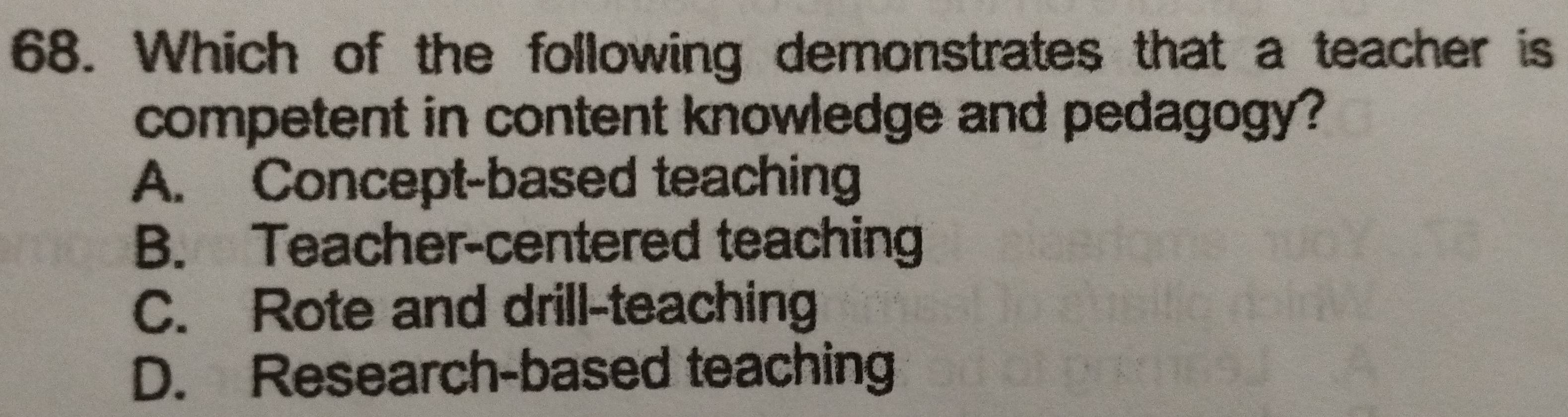 Which of the following demonstrates that a teacher is
competent in content knowledge and pedagogy?
A. Concept-based teaching
B. Teacher-centered teaching
C. Rote and drill-teaching
D. Research-based teaching