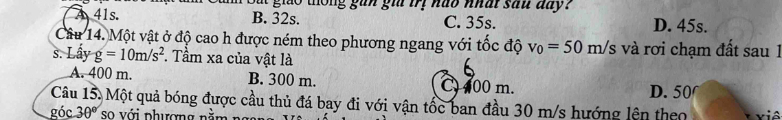 th ng gu n gi trị ha o nhat sau day ?
A 41s. B. 32s. C. 35s.
D. 45s.
Câu 14. Một vật ở độ cao h được ném theo phương ngang với tốc độ v_0=50m/s và rơi chạm đất sau 1
s. Lấy g=10m/s^2. Tầm xa của vật là
6
A. 400 m. B. 300 m. C 400 m.
D. 50
Câu 15. Một quả bóng được cầu thủ đá bay đi với vận tốc ban đầu 30 m/s hướng lên theo
góc 30° so với phượng nằm viê