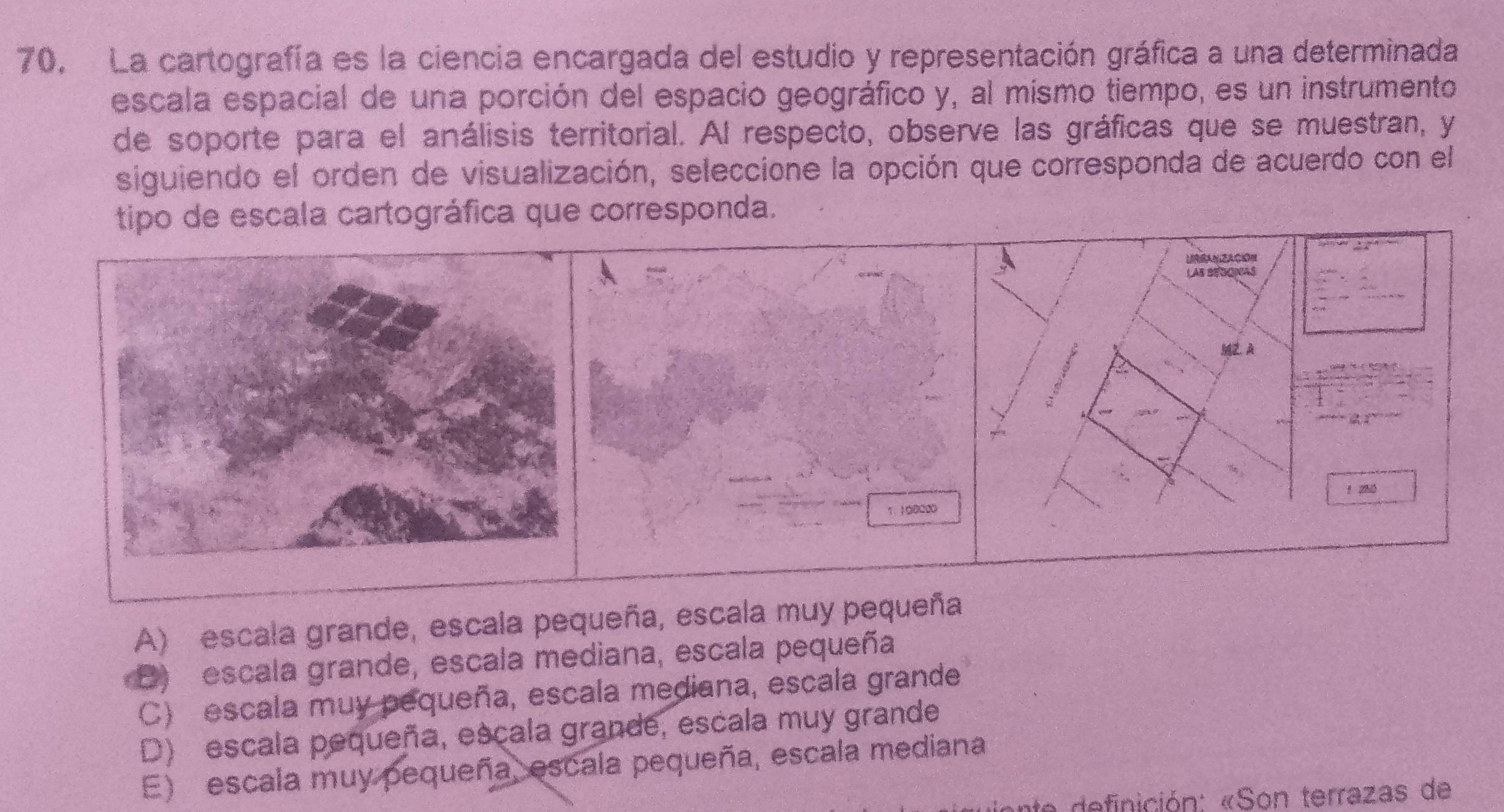 La cartografía es la ciencia encargada del estudio y representación gráfica a una determinada
escala espacial de una porción del espacio geográfico y, al mísmo tiempo, es un instrumento
de soporte para el análisis territorial. Al respecto, observe las gráficas que se muestran, y
siguiendo el orden de visualización, seleccione la opción que corresponda de acuerdo con el
tipo de escala cartográfica que corresponda.
URRANZACION
LAB BEOONAS
MZA
1 280
1. 100000
A) escala grande, escala pequeña, escala muy pequeña
D) escala grande, escala mediana, escala pequeña
C) escala muy pequeña, escala mediana, escala grande
D) escala pequeña, escala grande, escala muy grande
E) escala muy pequeña, escala pequeña, escala mediana
nición: «Son terrazas de