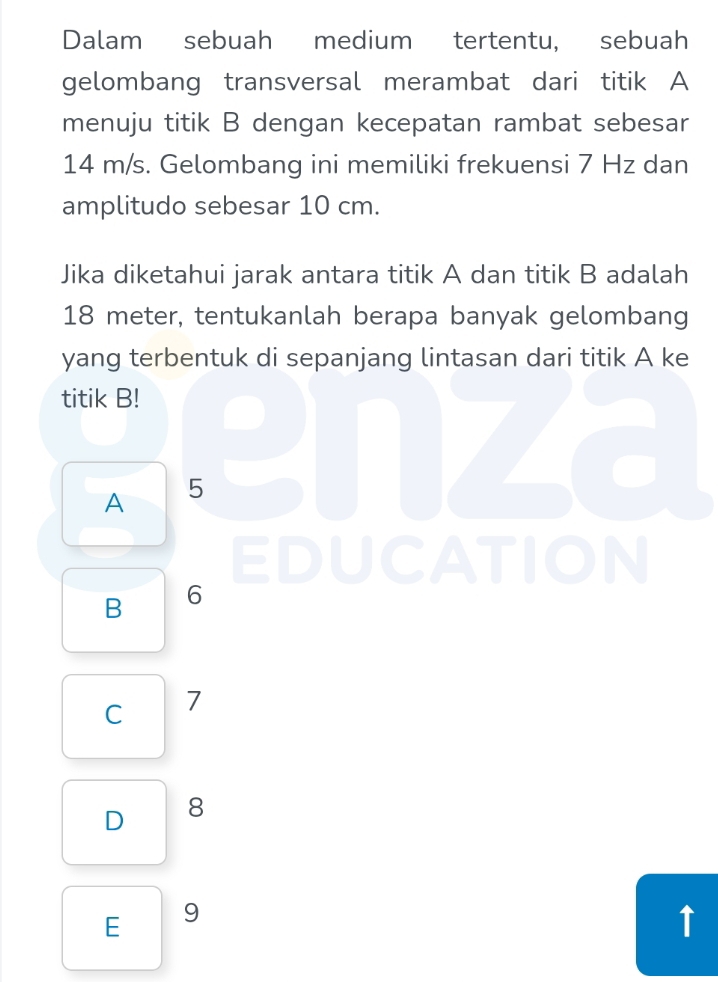 Dalam sebuah medium tertentu, sebuah
gelombang transversal merambat dari titik A
menuju titik B dengan kecepatan rambat sebesar
14 m/s. Gelombang ini memiliki frekuensi 7 Hz dan
amplitudo sebesar 10 cm.
Jika diketahui jarak antara titik A dan titik B adalah
18 meter, tentukanlah berapa banyak gelombang
yang terbentuk di sepanjang lintasan dari titik A ke
titik B!
A 5 J7
EDUCATION
B 6
C 7
D 8
E 9
↑