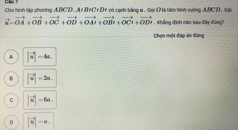 Cầu 7
Cho hình lập phương ABCD. A BICIC/D/ có cạnh bằng a. Gọi O là tâm hình vuông ABCD. Đặt
vector u=vector OA+vector OB+vector OC+vector OD+vector OAI+vector OB+vector OCi+vector OD. Khẳng định nào sau đây đúng?
Chọn một đáp án đúng
A |vector u|=4a.
B |vector u|=2a.
C |vector u|=6a.
D |vector u|=a.