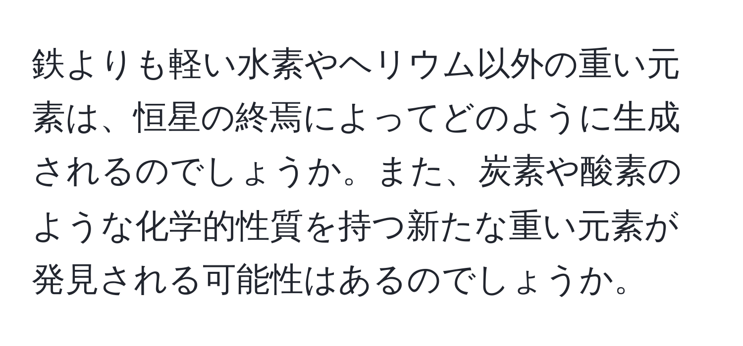 鉄よりも軽い水素やヘリウム以外の重い元素は、恒星の終焉によってどのように生成されるのでしょうか。また、炭素や酸素のような化学的性質を持つ新たな重い元素が発見される可能性はあるのでしょうか。