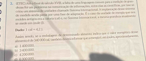 (ETEC) Até o final do século XVIII, a falta de uma linguagem comum para a medição de gran-
dezas foi um problema na comunicação de informações, entre elas as científicas, por isso se
criou um sistema de unidades chamado Sistema Internacional. A implantação desse sistema
de medida ainda passa por uma fase de adaptação. É o caso da unidade de energia que nos
moldes antigos era a caloria (cal) e, no Sistema Internacional, a mesma grandeza atualmente
se mede em joule (J).
Dado: 1cal=4.2J. 
Assim sendo, se a embalagem de determinado alimento indica que o valor energético desse
alimento é de 340 000 cal, também deverã informar que a energia é, em joules, aproximadamente,
a) 1 400 000.
b) 3 400 000.
c) 4 200 000.
d) 6 300 000.