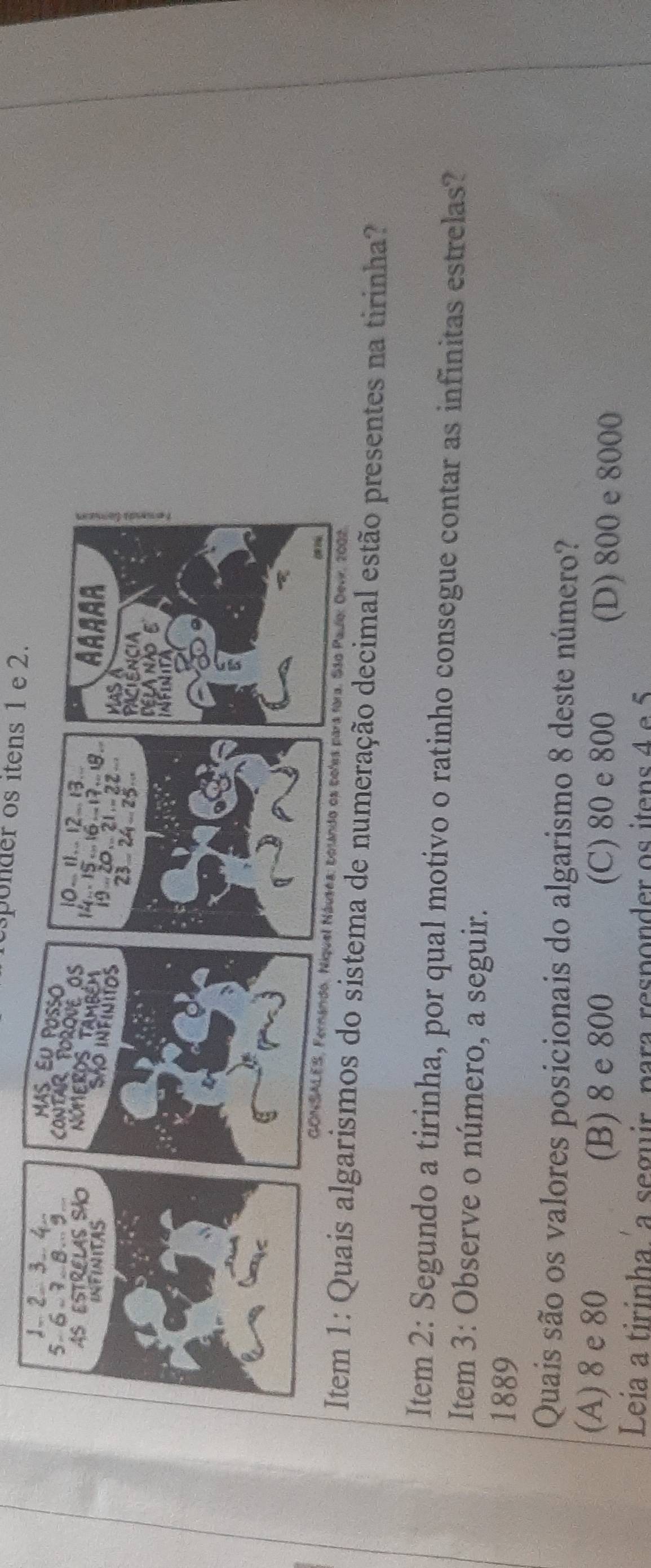 esponder os itens 1 e 2.
ma de numeração decimal estão presentes na tirinha?
Item 2: Segundo a tirinha, por qual motivo o ratinho consegue contar as infinitas estrelas?
Item 3: Observe o número, a seguir.
1889
Quais são os valores posicionais do algarismo 8 deste número?
(A) 8 e 80
(B) 8 e 800 (C) 80 e 800 (D) 800 e 8000
Leia a tirinha a seguir, para responder os itens 4 e 5