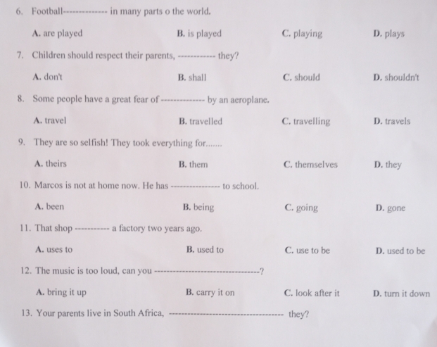 Football _in many parts o the world.
A. are played B. is played C. playing D. plays
7. Children should respect their parents, _they?
A. don't B. shall C. should D. shouldn't
8. Some people have a great fear of _by an aeroplane.
A. travel B. travelled C. travelling D. travels
9. They are so selfish! They took everything for.......
A. theirs B. them C. themselves D. they
10. Marcos is not at home now. He has _to school.
A. been B. being C. going D. gone
11. That shop_ a factory two years ago.
A. uses to B. used to C. use to be D. used to be
12. The music is too loud, can you _?
A. bring it up B. carry it on C. look after it D. turn it down
13. Your parents live in South Africa, _they?