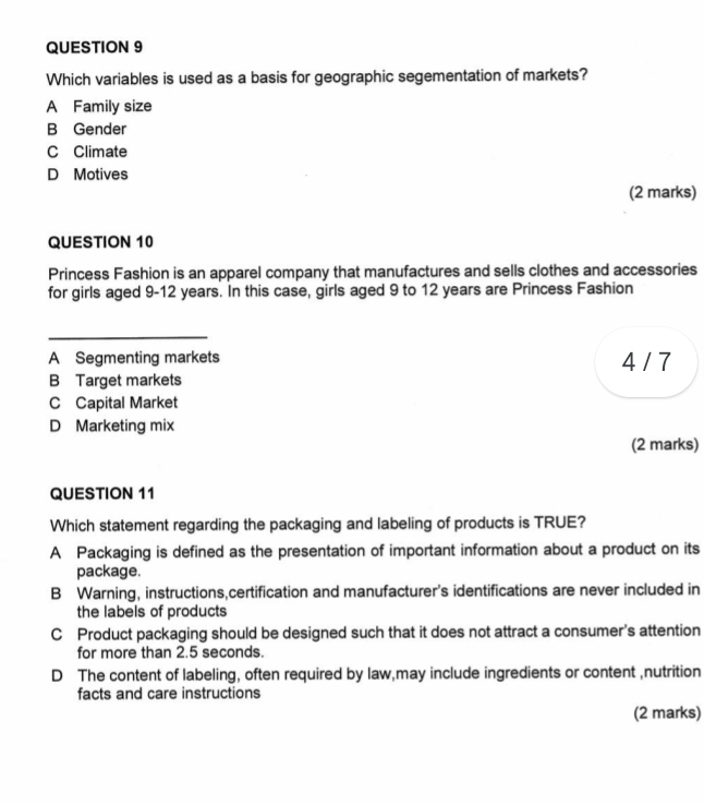 Which variables is used as a basis for geographic segementation of markets?
A Family size
B Gender
C Climate
D Motives
(2 marks)
QUESTION 10
Princess Fashion is an apparel company that manufactures and sells clothes and accessories
for girls aged 9-12 years. In this case, girls aged 9 to 12 years are Princess Fashion
_
A Segmenting markets 4 / 7
B Target markets
C Capital Market
D Marketing mix
(2 marks)
QUESTION 11
Which statement regarding the packaging and labeling of products is TRUE?
A Packaging is defined as the presentation of important information about a product on its
package.
B Warning, instructions,certification and manufacturer's identifications are never included in
the labels of products
C Product packaging should be designed such that it does not attract a consumer's attention
for more than 2.5 seconds.
D The content of labeling, often required by law,may include ingredients or content ,nutrition
facts and care instructions
(2 marks)