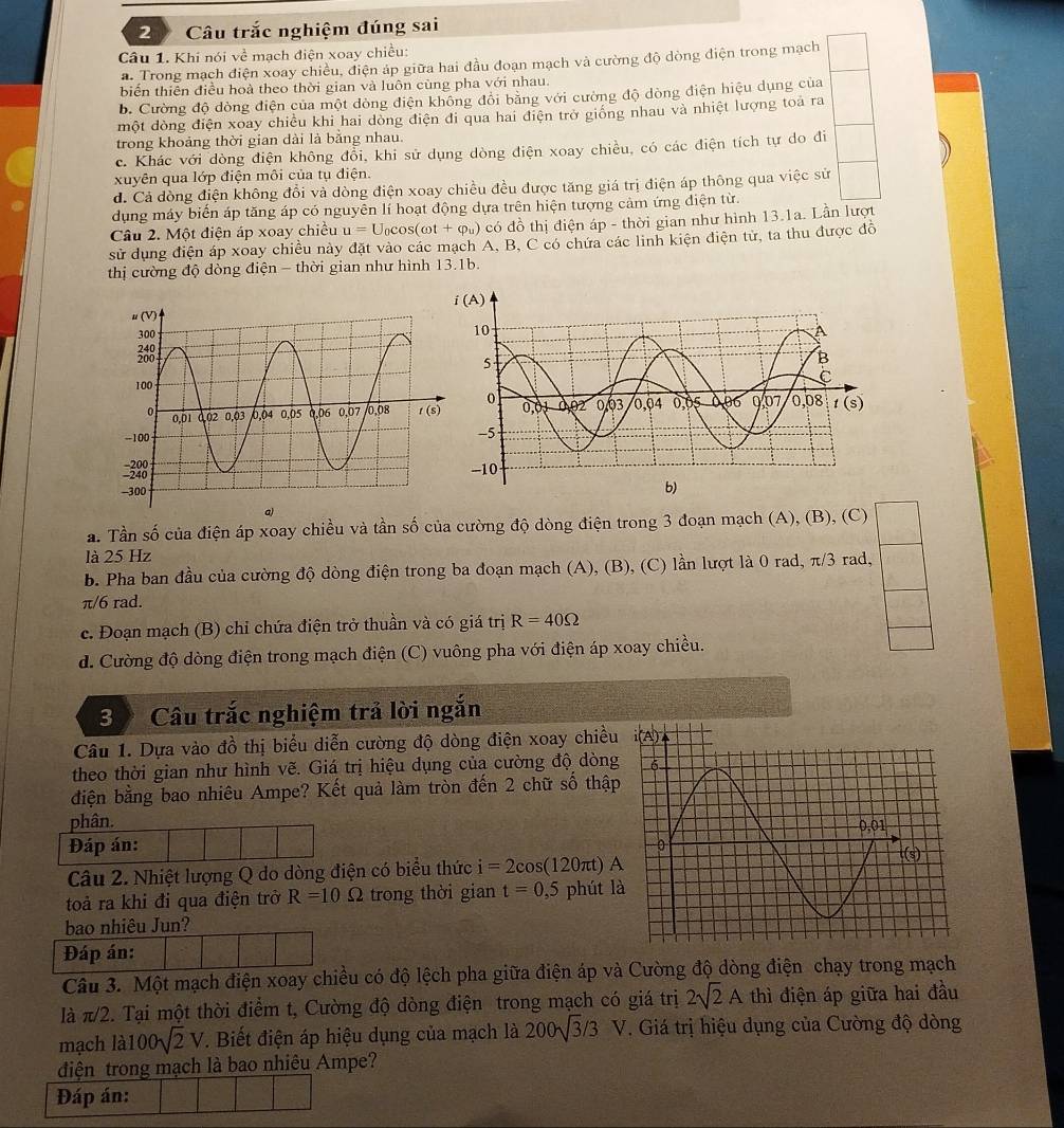 Câu trắc nghiệm đúng sai
Câu 1. Khi nói về mạch điện xoay chiều:
a. Trong mạch điện xoay chiều, điện áp giữa hai đầu đoạn mạch và cường độ dòng điện trong mạch
biển thiên điều hoà theo thời gian và luôn cùng pha với nhau.
b. Cường độ dòng điện của một dòng điện không đôi bằng với cường độ dòng điện hiệu dụng của
một dòng điện xoay chiều khi hai dòng điện đi qua hai điện trở giống nhau và nhiệt lượng toa ra
trong khoảng thời gian dài là bằng nhau.
c. Khác với dòng điện không đổi, khi sử dụng dòng điện xoay chiều, có các điện tích tự do đi
xuyên qua lớp điện môi của tụ điện.
d. Cả đòng điện không đổi và dòng điện xoay chiều đều được tăng giá trị điện áp thông qua việc sử
dụng máy biến áp tăng áp có nguyên lí hoạt động dựa trên hiện tượng cảm ứng điện từ.
Câu 2. Một điện áp xoay chiều u=U_0cos (omega t+varphi _u) có đồ thị điện áp - thời gian như hình 13.1a. Lần lượt
sử dụng điện áp xoay chiều này đặt vào các mạch A, B, C có chứa các linh kiện điện tử, ta thu được đồ
thị cường độ dòng điện - thời gian như hình 13.1b.
a. Tần số của điện áp xoay chiều và tần số của cường độ dòng điện trong 3 đoạn mạch (A), (B), (C)
là 25 Hz
b. Pha ban đầu của cường độ dòng điện trong ba đoạn mạch (A), (B), (C) lần lượt là 0 rad, π/3 rad,
π/6 rad.
c. Đoạn mạch (B) chỉ chứa điện trở thuần và có giá trị R=40Omega
d. Cường độ dòng điện trong mạch điện (C) vuông pha với điện áp xoay chiều.
3 Câu trắc nghiệm trả lời ngắn
Câu 1. Dựa vào đồ thị biểu diễn cường độ dòng điện xoay chiều
theo thời gian như hình vẽ. Giá trị hiệu dụng của cường độ dòng
điện bằng bao nhiêu Ampe? Kết quả làm tròn đến 2 chữ số thập
phân. 
Đáp án:
Câu 2. Nhiệt lượng Q do dòng điện có biểu thức i=2cos (1 20πt) A
toả ra khi đi qua điện trở R=10 Q trong thời gian t=0,5 phút l
bao nhiêu Jun?
Đáp án:
Câu 3. Một mạch điện xoay chiều có độ lệch pha giữa điện áp và Cường độ dòng điện chạy trong mạch
là π/2. Tại một thời điểm t, Cường độ dòng điện trong mạch có giá trị 2sqrt(2)A thì điện áp giữa hai đầu
mạch là 100sqrt(2)V. Biết điện áp hiệu dụng của mạch là 200sqrt(3)/3V *. Giá trị hiệu dụng của Cường độ dòng
diện trong mạch là bao nhiêu Ampe?
Đáp án: