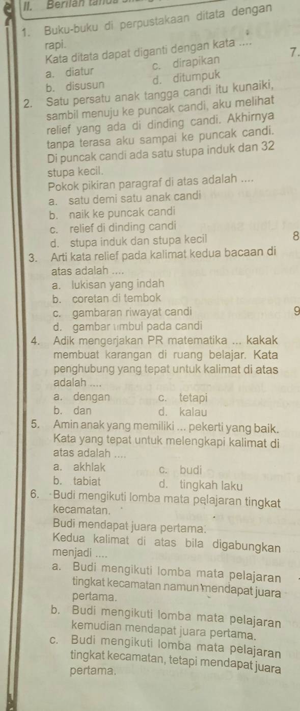 Berilan tanus
1. Buku-buku di perpustakaan ditata dengan
rapi.
Kata ditata dapat diganti dengan kata ....
7.
a. diatur c. dirapikan
b. disusun d. ditumpuk
2. Satu persatu anak tangga candi itu kunaiki,
sambil menuju ke puncak candi, aku melihat
relief yang ada di dinding candi. Akhirnya
tanpa terasa aku sampai ke puncak candi.
Di puncak candi ada satu stupa induk dan 32
stupa kecil.
Pokok pikiran paragraf di atas adalah ....
a. satu demi satu anak candi
b. naik ke puncak candi
c. relief di dinding candi
d. stupa induk dan stupa kecil 8
3. Arti kata relief pada kalimat kedua bacaan di
atas adalah ....
a. lukisan yang indah
b. coretan di tembok
c. gambaran riwayat candi 9
d. gambar mbul pada candi
4. Adik mengerjakan PR matematika ... kakak
membuat karangan di ruang belajar. Kata
penghubung yang tepat untuk kalimat di atas
adalah ....
a. dengan c. tetapi
b. dan d. kalau
5. Amin anak yang memiliki ... pekerti yang baik.
Kata yang tepat untuk melengkapi kalimat di
atas adalah ....
a. akhlak c. budi
b. tabiat d. tingkah laku
6. Budi mengikuti lomba mata pęlajaran tingkat
kecamatan.
Budi mendapat juara pertama.
Kedua kalimat di atas bila digabungkan
menjadi ....
a. Budi mengikuti lomba mata pelajaran
tingkat kecamatan namun mendapat juara
pertama.
b. Budi mengikuti lomba mata pelajaran
kemudian mendapat juara pertama.
c. Budi mengikuti lomba mata pelajaran
tingkat kecamatan, tetapi mendapat juara
pertama.