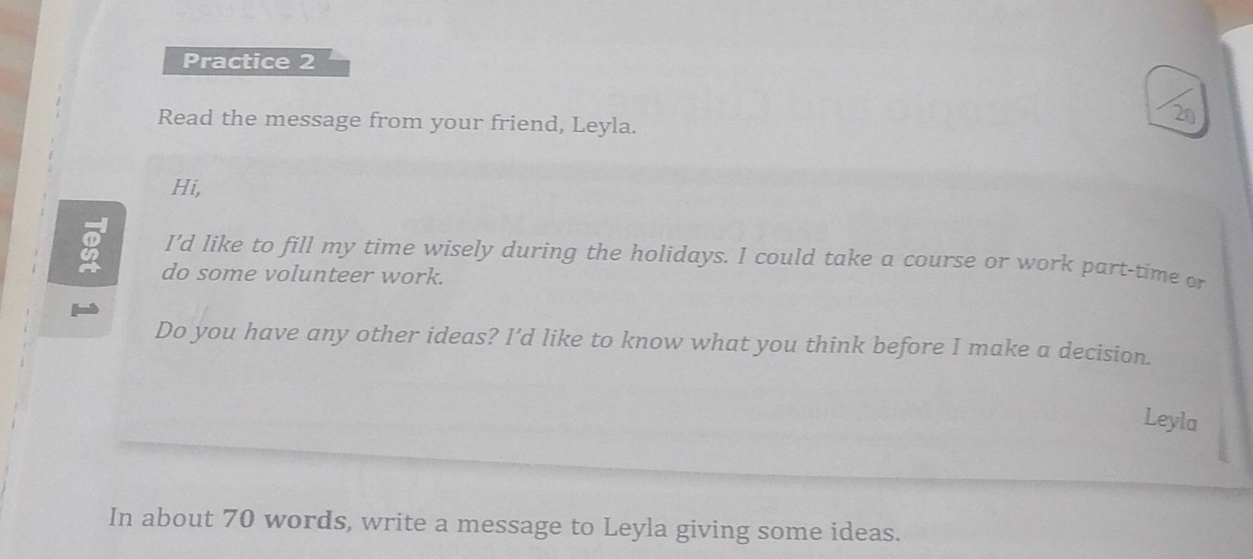 Practice 2 
Read the message from your friend, Leyla. 
Hi, 
I'd like to fill my time wisely during the holidays. I could take a course or work part-time or 
do some volunteer work. 
Do you have any other ideas? I’d like to know what you think before I make a decision. 
Leyla 
In about 70 words, write a message to Leyla giving some ideas.