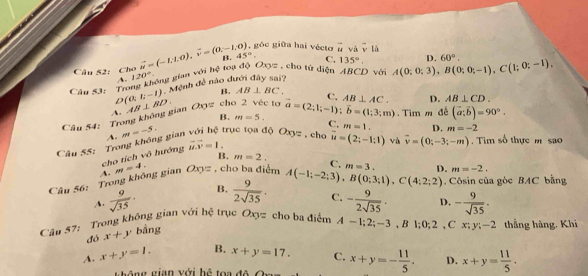 góc giữa hai véctơ vector u và vector v1d
Câu 52: Cho vector u=(-1,1,0),vector v=(0,-1,0) B. 45°. C. 135°. D. 60°.
A. 120°. ông gian với hệ toạ độ Oxyz , cho tứ diện ABCD với A(0;0;3),B(0;0;-1),C(1;0;-1),
Câu 53: Tro D(0;1;-1) Mệnh đề nào dưới đây sai?
B. AB⊥ BC.
Câu 54: Trong không gian A. AB⊥ BD. Oxyz cho 2 véc tơ vector a=(2;1;-1);vector b=(1;3;m) C. AB⊥ AC. D. AB⊥ CD.
B. m=5. . Tìm m đế (vector a;vector b)=90°.
A. m=-5.
Câu 55: Trong không gian với hệ trục tọa độ Oxy= , cho C. m=1. D. m=-2
cho tích vô hướng vector u.vector v=1.
vector u=(2;-1;1) và vector v=(0;-3;-m).  Tìm số thực m sao
B. m=2. C. D. m=-2.
Câu 56: Trong không gian A. m=4. Oxy= , cho ba điểm m=3.
A.  9/sqrt(35) . B.  9/2sqrt(35) . A(-1;-2;3),B(0;3;1),C(4;2;2). Côsin của góc BAC bằng
C. - 9/2sqrt(35) . D. - 9/sqrt(35) .
Câu 57: Trong không gian với hệ trục Oxyzy cho ba điểm A-1;2;-3,B1;0;2,Cx;y;-2 thẳng hàng. Khi
đó x+y bằng
A. x+y=1. B. x+y=17. C. x+y=- 11/5 . D. x+y= 11/5 .
t h ô ng gian với hệ toa đô  Cn