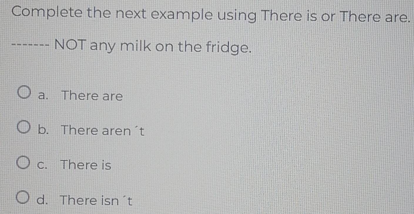 Complete the next example using There is or There are.
------- NOT any milk on the fridge.
a. There are
b. There aren´t
c. There is
d. There isn´t