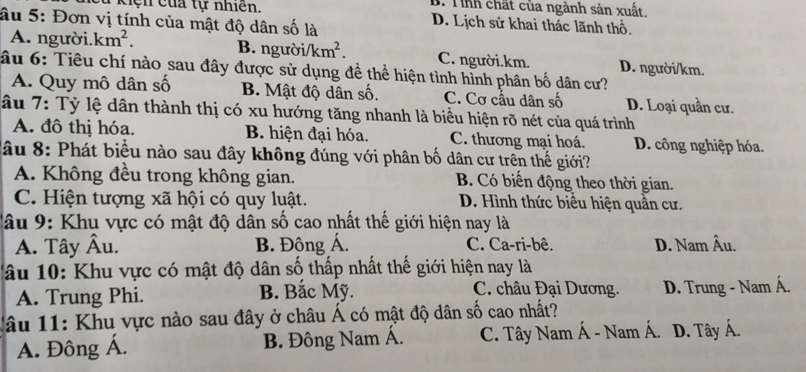 B. Tinh chất của ngành sản xuất.
# kiện của tự nhiên, D. Lịch sử khai thác lãnh thổ.
âu 5: Đơn vị tính của mật độ dân số là
A. người. km^2. B. người i/km^2. C. người. km.
âu 6: Tiêu chí nào sau đây được sử dụng để thể hiện tình hình phân bố dân cư? D. người/ km.
A. Quy mô dân số B. Mật độ dân số. C. Cơ cấu dân số D. Loại quần cư.
âu 7: Tỷ lệ dân thành thị có xu hướng tăng nhanh là biểu hiện rõ nét của quá trình
A. đô thị hóa. B hiện đại hóa. C. thương mại hoá. D. công nghiệp hóa.
âu 8: Phát biểu nào sau đây không đúng với phân bố dân cư trên thế giới?
A. Không đều trong không gian. B. Có biến động theo thời gian.
C. Hiện tượng xã hội có quy luật. D. Hình thức biểu hiện quần cư.
C âu 9: Khu vực có mật độ dân số cao nhất thế giới hiện nay là
A. Tây Âu. B. Đông Á. C. Ca-ri-bê. D. Nam Âu.
lâu 10: Khu vực có mật độ dân số thấp nhất thế giới hiện nay là
B. Bắc Mỹ. C. châu Đại Dương.
A. Trung Phi. D. Trung - Nam Á.
lâu 11: Khu vực nào sau đây ở châu Á có mật độ dân số cao nhất?
A. Đông Á. B. Đông Nam Á. C. Tây Nam Á - Nam Á. D. Tây Á.