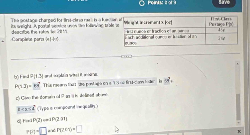 Save
The postage charged for first-class mail is a functio
its weight. A postal service uses the following table
describe the rates for 2011. 
Complete parts (a)-(e) 
b) Find P(1.3) and explain what it means.
P(1.3)=69. This means that the postage on a 1.3-oz first-class letter is 69 69° C.
c) Give the domain of P as it is defined above.
0 (Type a compound inequality.)
d) Find P(2) and P(2.01).
P(2)=□ and P(2.01)=□