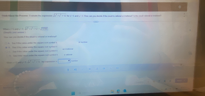 Think About the Process Evaluate the expression sqrt(x^3+y^2+12) 6 x=5 and y=3 How can you decide if the result is rational or inational? Is the result rational or inational?
When x=5 r y=3sqrt(x^3+y^2+12)=sqrt(9780)
(limpily yout arsower )
How can you decide if the result is rational or irrational?
A. See il the value under the square root symbol in al number
B. See il the vales under the square 1oot symbol it wn irrational
C. See if the value under the equare root symbol is
D. See if the value under the square root symbol is a rational
Whes x=1 and y=3sqrt(x^3+y^2+12) the expression is □ number
[M]