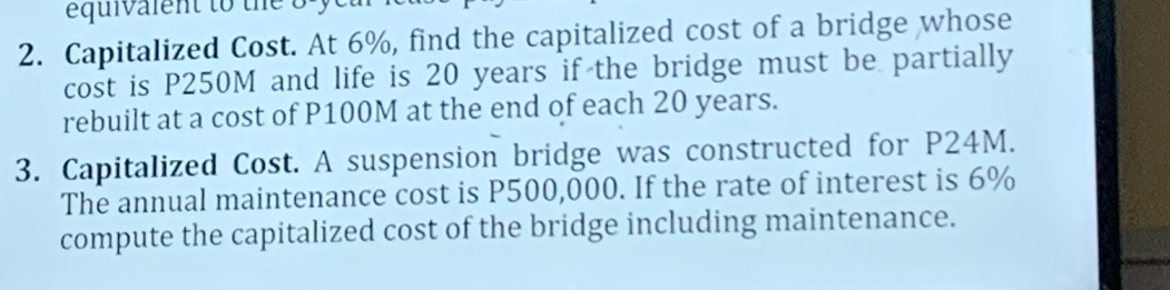 equivalent to the 8 y 
2. Capitalized Cost. At 6%, find the capitalized cost of a bridge whose 
cost is P250M and life is 20 years if the bridge must be partially 
rebuilt at a cost of P100M at the end of each 20 years. 
3. Capitalized Cost. A suspension bridge was constructed for P24M. 
The annual maintenance cost is P500,000. If the rate of interest is 6%
compute the capitalized cost of the bridge including maintenance.