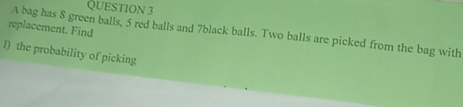 replacement. Find A bag has 8 green balls, 5 red balls and 7black balls. Two balls are picked from the bag with 
I) the probability of picking