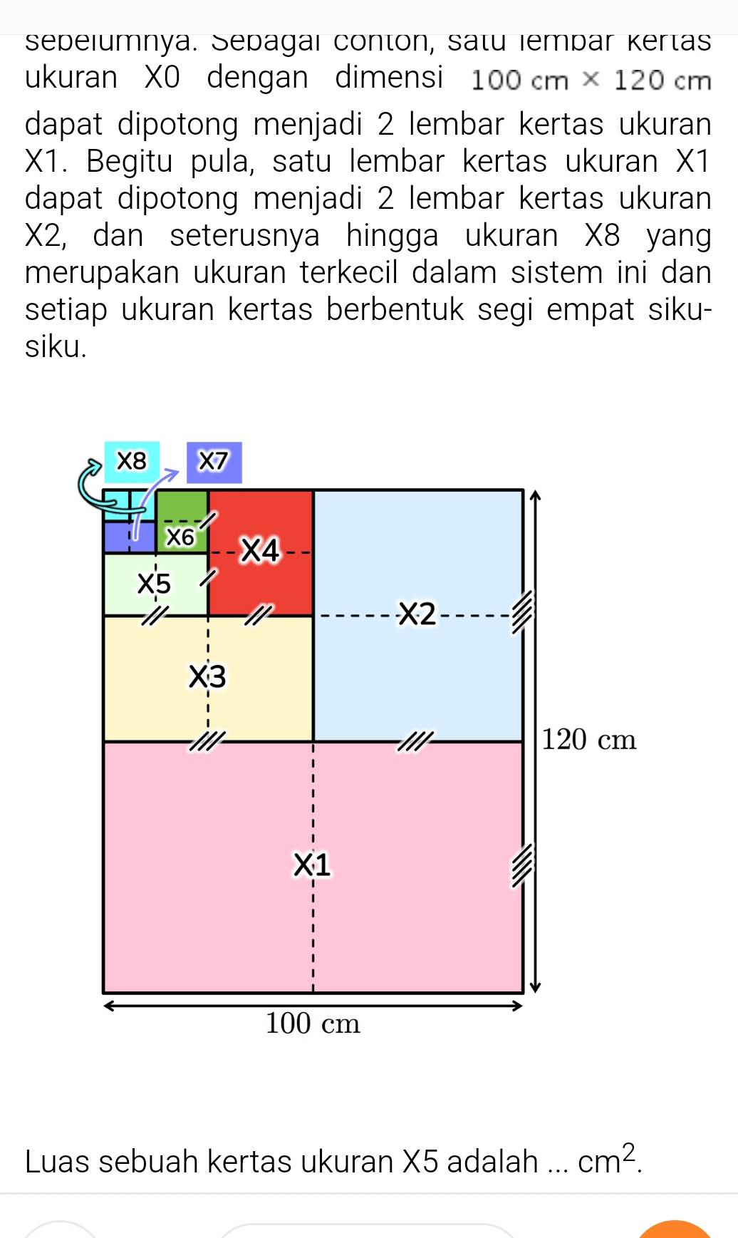 sepelumnya. Sepagaı conton, satu iempar Kertas
ukuran XO dengan dimensi 100cm* 120cm
dapat dipotong menjadi 2 lembar kertas ukuran
X1. Begitu pula, satu lembar kertas ukuran X1
dapat dipotong menjadi 2 lembar kertas ukuran
X2, dan seterusnya hingga ukuran X8 yang
merupakan ukuran terkecil dalam sistem ini dan
setiap ukuran kertas berbentuk segi empat siku-
siku.
Luas sebuah kertas ukuran X5 adalah _ cm^2.