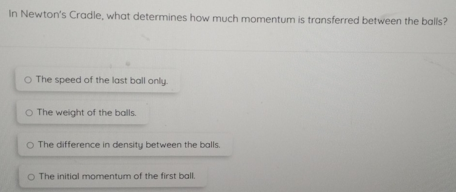 In Newton's Cradle, what determines how much momentum is transferred between the balls?
The speed of the last ball only.
The weight of the balls.
The difference in density between the balls.
The initial momentum of the first ball.