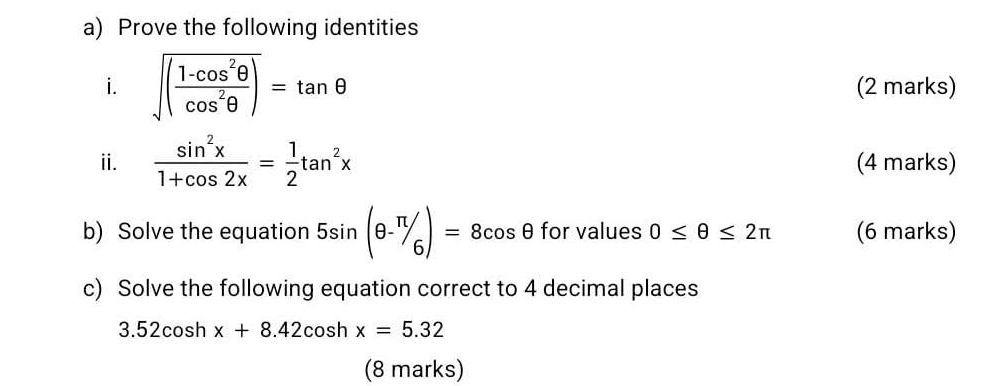 Prove the following identities 
i. sqrt((frac 1-cos^2θ )cos^2θ )=tan θ (2 marks) 
ii.  sin^2x/1+cos 2x = 1/2 tan^2x (4 marks) 
b) Solve the equation 5sin (θ -π /6)=8cos θ for values 0≤ θ ≤ 2π (6 marks) 
c) Solve the following equation correct to 4 decimal places
3.52cos hx+8.42cos hx=5.32
(8 marks)