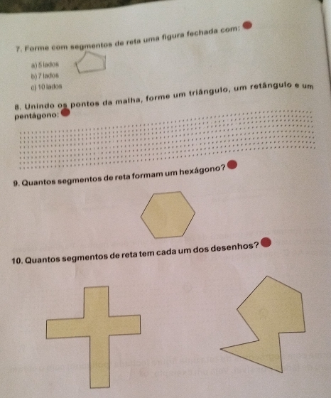 Forme com segmentos de reta uma figura fechada com: 
a) 5 lados 
b) 7 lados 
c) 10 lados 
8. Unindo os pontos da malha, forme um triângulo, um retângulo e um 
pentágono: 
9. Quantos segmentos de reta formam um hexágono? 
10. Quantos segmentos de reta tem cada um dos desenhos?