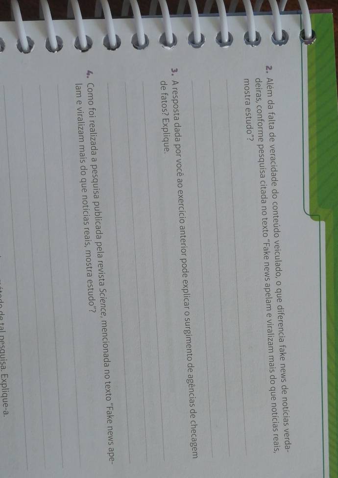 Além da falta de veracidade do conteúdo veiculado, o que diferencia fake news de notícias verda- 
deiras, conforme pesquisa citada no texto “Fake news apelam e viralizam mais do que notícias reais, 
mostra estudo”? 
_ 
_ 
3. A resposta dada por você ao exercício anterior pode explicar o surgimento de agências de checagem 
de fatos? Explique. 
_ 
_ 
_ 
4 Como foi realizada a pesquisa publicada pela revista Science, mencionada no texto “Fake news ape- 
lam e viralizam mais do que notícias reais, mostra estudo”? 
_ 
_ 
_ 
d p e quisa . Explique-a.