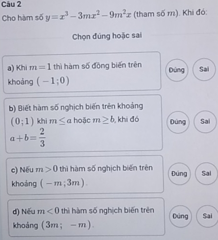 Cho hàm số y=x^3-3mx^2-9m^2x (tham số m). Khi đó: 
Chọn đúng hoặc sai 
a) Khi m=1 thì hàm số đồng biến trên Đúng Sai 
khoảng (-1;0)
b) Biết hàm số nghịch biến trên khoảng
(0;1) khi m≤ a hoặc m≥ b , khi đó Đúng Sai
a+b= 2/3 
c) Nếu m>0 thì hàm số nghịch biến trên Đúng Sai 
khoảng (-m,3m). 
d) Nếu m<0</tex> thì hàm số nghịch biến trên Đúng Sai 
khoảng (3m;-m).