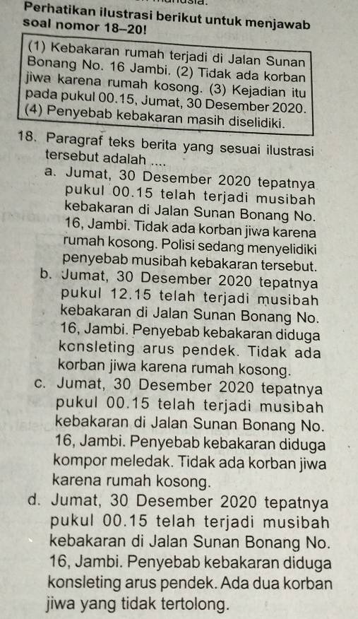 a .
Perhatikan ilustrasi berikut untuk menjawab
soal nomor 18 -- 20!
(1) Kebakaran rumah terjadi di Jalan Sunan
Bonang No. 16 Jambi. (2) Tidak ada korban
jiwa karena rumah kosong. (3) Kejadian itu
pada pukul 00.15, Jumat, 30 Desember 2020.
(4) Penyebab kebakaran masih diselidiki.
18. Paragraf teks berita yang sesuai ilustrasi
tersebut adalah ....
a. Jumat, 30 Desember 2020 tepatnya
pukul 00. 15 telah terjadi musibah
kebakaran di Jalan Sunan Bonang No.
16, Jambi. Tidak ada korban jiwa karena
rumah kosong. Polisi sedang menyelidiki
penyebab musibah kebakaran tersebut.
b. Jumat, 30 Desember 2020 tepatnya
pukul 12.15 telah terjadi musibah
kebakaran di Jalan Sunan Bonang No.
16, Jambi. Penyebab kebakaran diduga
konsleting arus pendek. Tidak ada
korban jiwa karena rumah kosong.
c. Jumat, 30 Desember 2020 tepatnya
pukul 00. 15 telah terjadi musibah
kebakaran di Jalan Sunan Bonang No.
16, Jambi. Penyebab kebakaran diduga
kompor meledak. Tidak ada korban jiwa
karena rumah kosong.
d. Jumat, 30 Desember 2020 tepatnya
pukul 00.15 telah terjadi musibah
kebakaran di Jalan Sunan Bonang No.
16, Jambi. Penyebab kebakaran diduga
konsleting arus pendek. Ada dua korban
jiwa yang tidak tertolong.