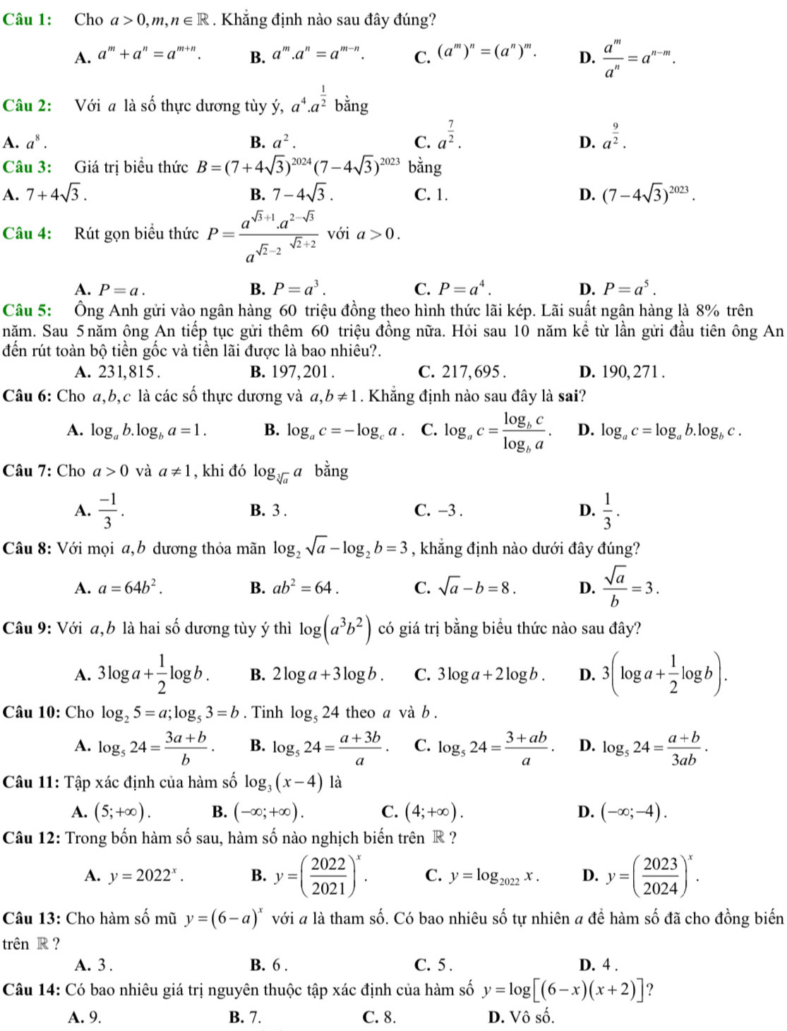 Cho a>0,m,n∈ R. Khẳng định nào sau đây đúng?
A. a^m+a^n=a^(m+n). B. a^m.a^n=a^(m-n). C. (a^m)^n=(a^n)^m. D.  a^m/a^n =a^(n-m).
Câu 2: Với a là số thực dương tùy ý, a^4.a^(frac 1)2bing
A. a^8. B. a^2. C. a^(frac 7)2. a^(frac 9)2.
D.
Câu 3: Giá trị biểu thức B=(7+4sqrt(3))^2024(7-4sqrt(3))^2023 bằng
A. 7+4sqrt(3). 7-4sqrt(3). C. 1. D. (7-4sqrt(3))^2023.
B.
Câu 4: Rút gọn biểu thức P= (a^(sqrt(3)+1)· a^(2-sqrt(3)))/a^(sqrt(2)-2) sqrt(2)+2 với a>0.
A. P=a. B. P=a^3. C. P=a^4. D. P=a^5.
Câu 5: Ông Anh gửi vào ngân hàng 60 triệu đồng theo hình thức lãi kép. Lãi suất ngân hàng là 8% trên
năm. Sau 5năm ông An tiếp tục gửi thêm 60 triệu đồng nữa. Hỏi sau 10 năm kể từ lần gửi đầu tiên ông An
đến rút toàn bộ tiền gốc và tiền lãi được là bao nhiêu?.
A. 231,815 . B. 197, 201 . C. 217,695 . D. 190, 271 .
Câu 6: Cho a,b,c là các số thực dương và a,b!= 1. Khắng định nào sau đây là sai?
A. log _ab.log _ba=1. B. log _ac=-log _ca. C. log _ac=frac log _bclog _ba. D. log _ac=log _ab.log _bc.
Câu 7: Cho a>0 và a!= 1 , khi đó log _sqrt[3](a)a bằng
A.  (-1)/3 . B. 3 . C. −3 . D.  1/3 .
Câu 8: Với mọi a,b dương thỏa mãn log _2sqrt(a)-log _2b=3 , khẳng định nào dưới đây đúng?
A. a=64b^2. B. ab^2=64. C. sqrt(a)-b=8. D.  sqrt(a)/b =3.
Câu 9: Với a,b là hai số dương tùy ý thì log (a^3b^2) có giá trị bằng biểu thức nào sau đây?
A. 3log a+ 1/2 log b. B. 2log a+3log b. C. 3log a+2log b. D. 3(log a+ 1/2 log b).
Câu 10: Cho log _25=a;log _53=b. Tinh log _524 theo a và b .
A. log _524= (3a+b)/b . B. log _524= (a+3b)/a . C. log _524= (3+ab)/a . D. log _524= (a+b)/3ab .
Câu 11: Tập xác định của hàm số log _3(x-4) là
A. (5;+∈fty ). B. (-∈fty ;+∈fty ). C. (4;+∈fty ). D. (-∈fty ;-4).
Câu 12: Trong bốn hàm số sau, hàm số nào nghịch biến trên R ?
A. y=2022^x. B. y=( 2022/2021 )^x. C. y=log _2022x. D. y=( 2023/2024 )^x.
Câu 13: Cho hàm số mũ y=(6-a)^x với # là tham số. Có bao nhiêu số tự nhiên a để hàm số đã cho đồng biến
trên R ?
A. 3 . B. 6 . C. 5 . D. 4 .
Câu 14: Có bao nhiêu giá trị nguyên thuộc tập xác định của hàm số y=log [(6-x)(x+2)] ?
A. 9. B. 7. C. 8. D. Vô số.