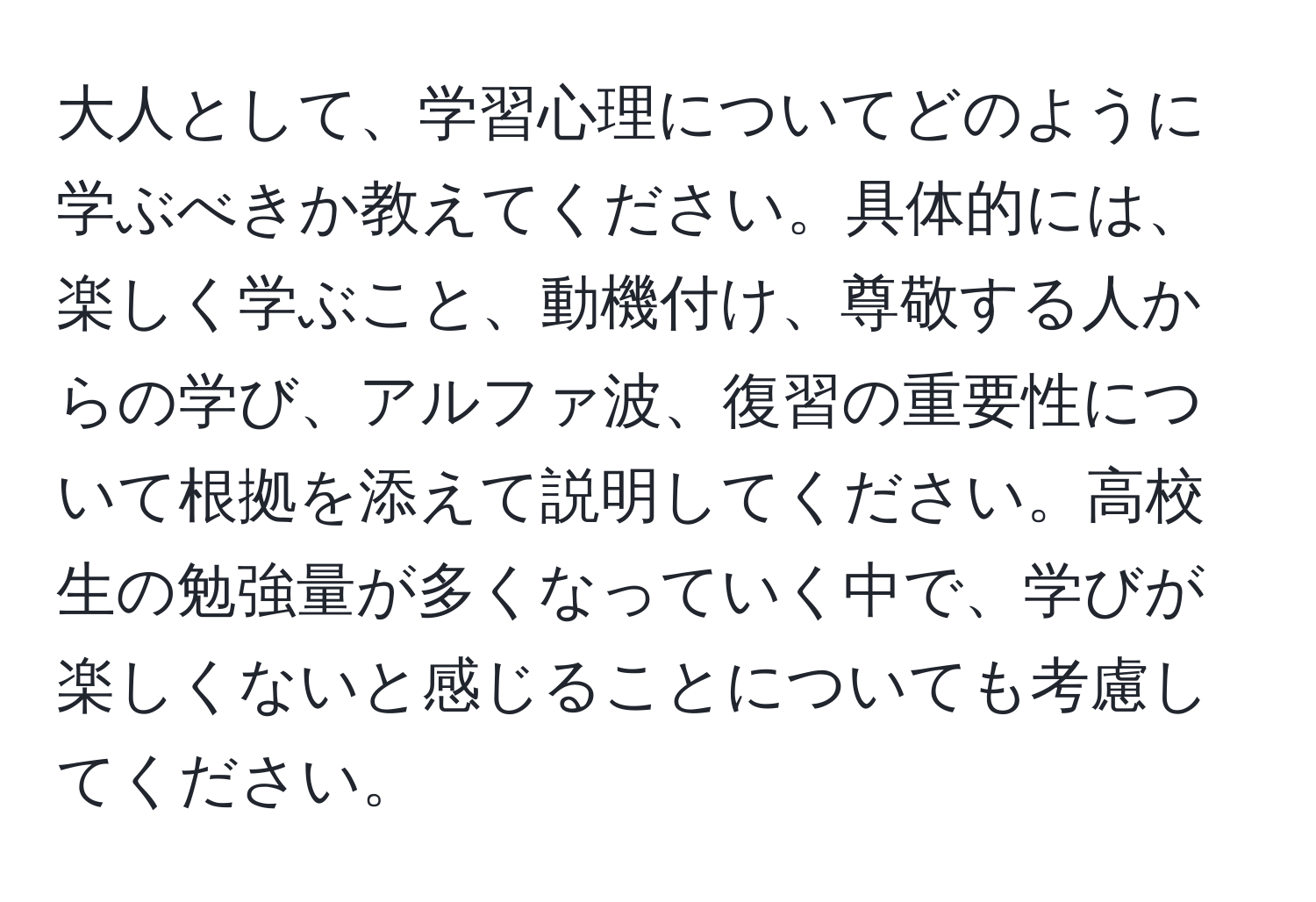 大人として、学習心理についてどのように学ぶべきか教えてください。具体的には、楽しく学ぶこと、動機付け、尊敬する人からの学び、アルファ波、復習の重要性について根拠を添えて説明してください。高校生の勉強量が多くなっていく中で、学びが楽しくないと感じることについても考慮してください。