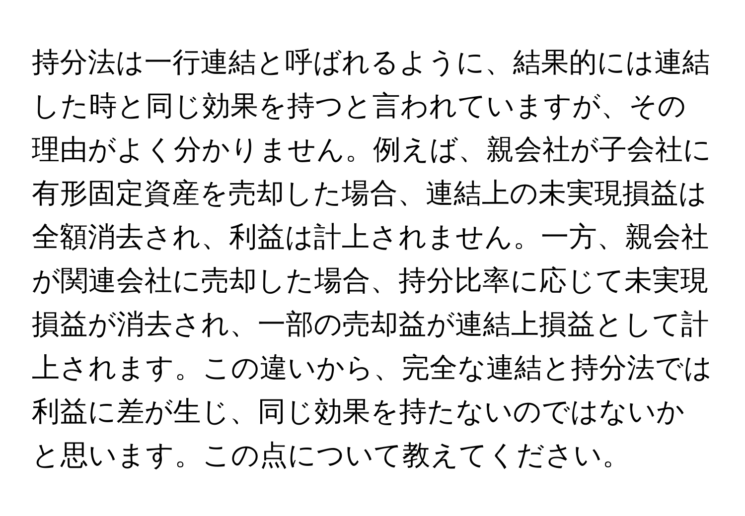 持分法は一行連結と呼ばれるように、結果的には連結した時と同じ効果を持つと言われていますが、その理由がよく分かりません。例えば、親会社が子会社に有形固定資産を売却した場合、連結上の未実現損益は全額消去され、利益は計上されません。一方、親会社が関連会社に売却した場合、持分比率に応じて未実現損益が消去され、一部の売却益が連結上損益として計上されます。この違いから、完全な連結と持分法では利益に差が生じ、同じ効果を持たないのではないかと思います。この点について教えてください。