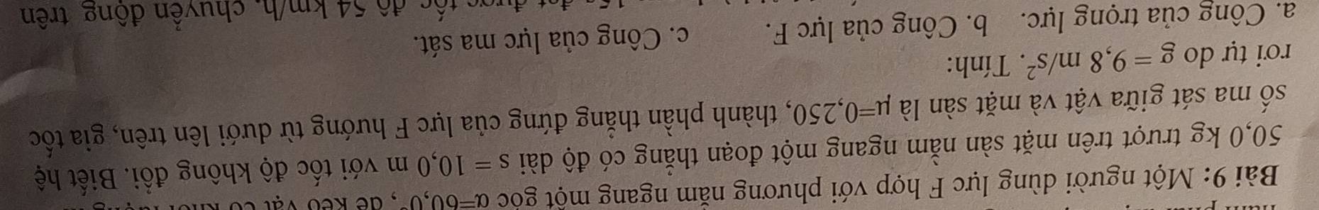 Một người dùng lực F hợp với phương nằm ngang một góc alpha =60,0° , dề kếo vật có kỉ
50,0 kg trượt trên mặt sàn nằm ngang một đoạn thẳng có độ dài s=10,0m với tốc độ không đổi. Biết hệ
số ma sát giữa vật và mặt sàn là mu =0,250 , thành phần thẳng đứng của lực F hướng từ dưới lên trên, gia tốc
rơi tự do g=9,8m/s^2. Tính:
a. Công của trọng lực. b. Công của lực F. c. Công của lực ma sát.
gs tế c độ 54 km/h, chuyền đông trên
